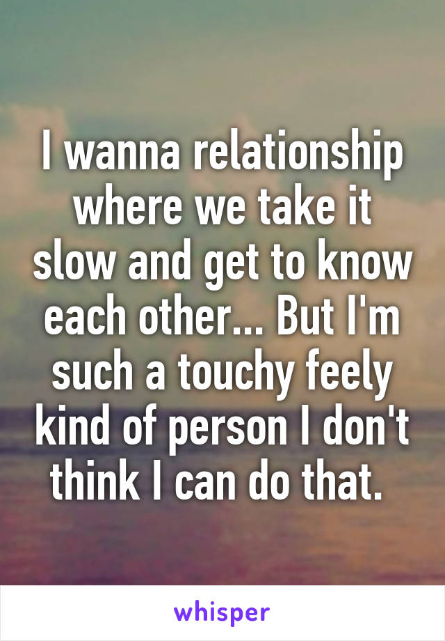 I wanna relationship where we take it slow and get to know each other... But I'm such a touchy feely kind of person I don't think I can do that. 