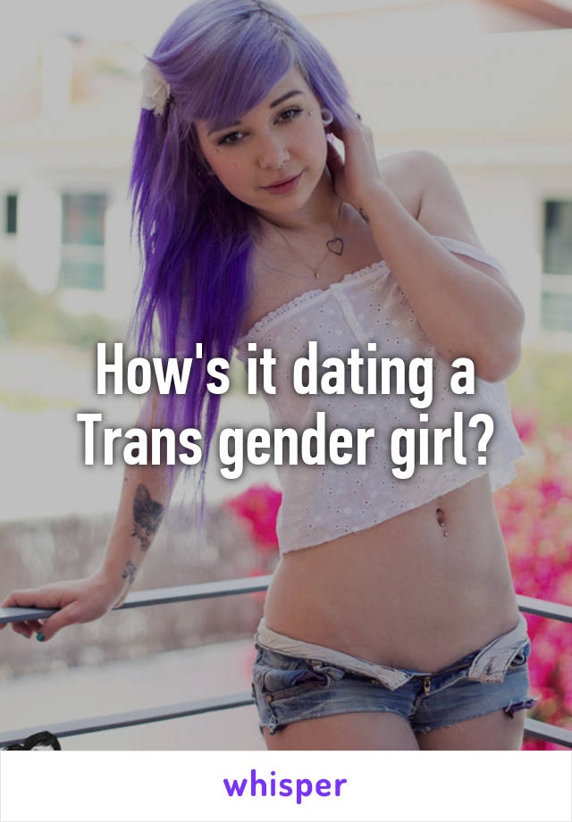 How's it dating a Trans gender girl?