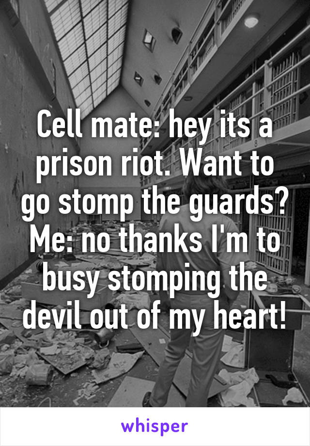 Cell mate: hey its a prison riot. Want to go stomp the guards?
Me: no thanks I'm to busy stomping the devil out of my heart!