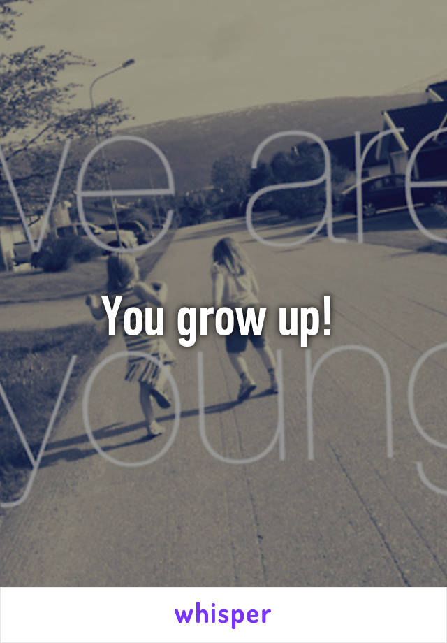 You grow up! 
