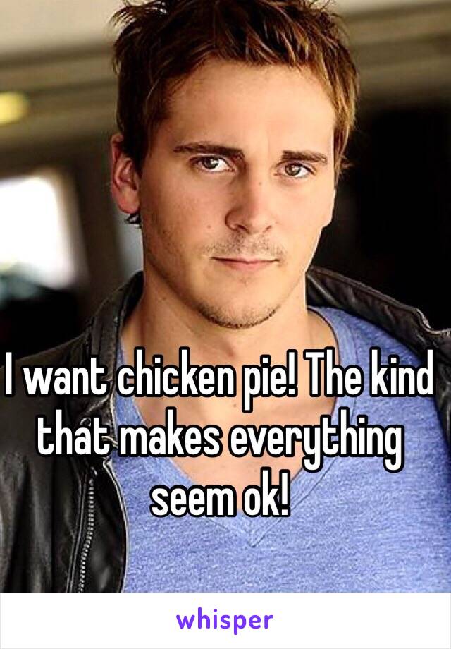 I want chicken pie! The kind that makes everything seem ok!