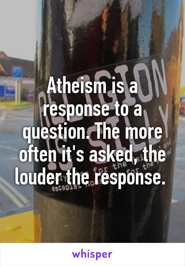Atheism is a response to a question. The more often it's asked, the louder the response. 