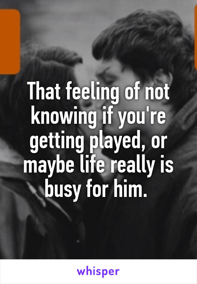 That feeling of not knowing if you're getting played, or maybe life really is busy for him. 