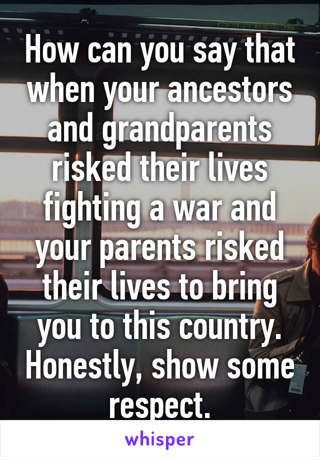 How can you say that when your ancestors and grandparents risked their lives fighting a war and your parents risked their lives to bring you to this country. Honestly, show some respect.