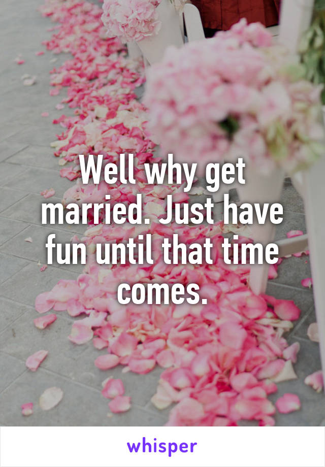 Well why get married. Just have fun until that time comes.