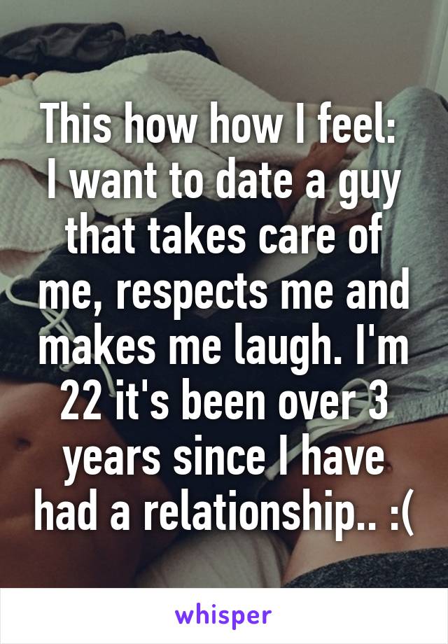 This how how I feel: 
I want to date a guy that takes care of me, respects me and makes me laugh. I'm 22 it's been over 3 years since I have had a relationship.. :(