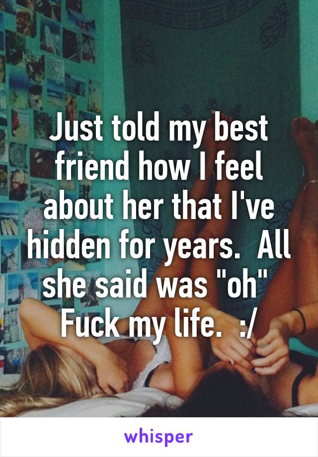 Just told my best friend how I feel about her that I've hidden for years.  All she said was "oh" 
Fuck my life.  :/