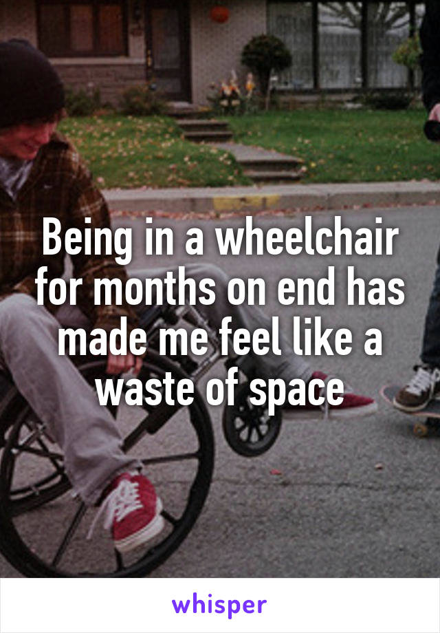 Being in a wheelchair for months on end has made me feel like a waste of space
