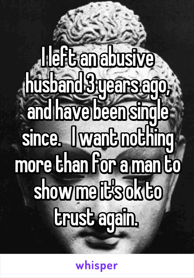 I left an abusive husband 3 years ago, and have been single since.   I want nothing more than for a man to show me it's ok to trust again. 