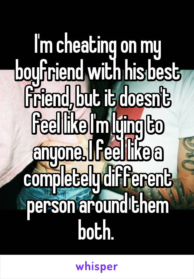 I'm cheating on my boyfriend with his best friend, but it doesn't feel like I'm lying to anyone. I feel like a completely different person around them both. 