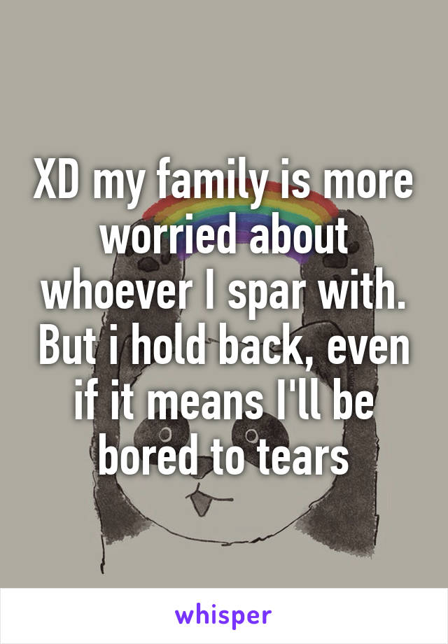 XD my family is more worried about whoever I spar with. But i hold back, even if it means I'll be bored to tears