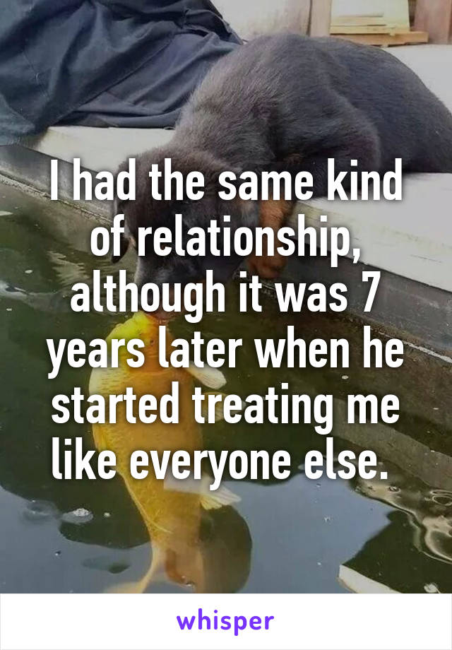 I had the same kind of relationship, although it was 7 years later when he started treating me like everyone else. 