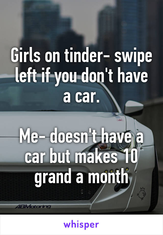 Girls on tinder- swipe left if you don't have a car.

Me- doesn't have a car but makes 10 grand a month