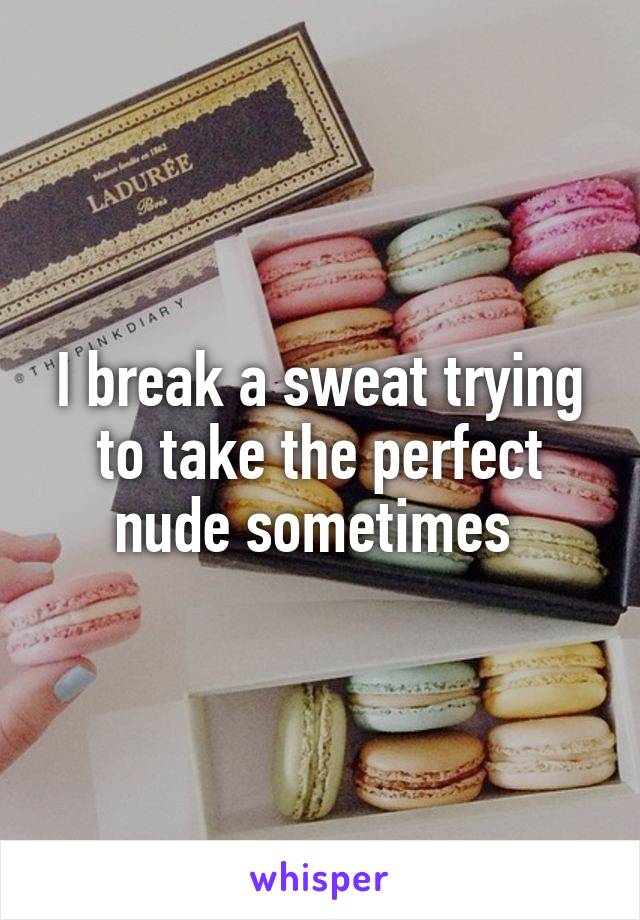 I break a sweat trying to take the perfect nude sometimes 
