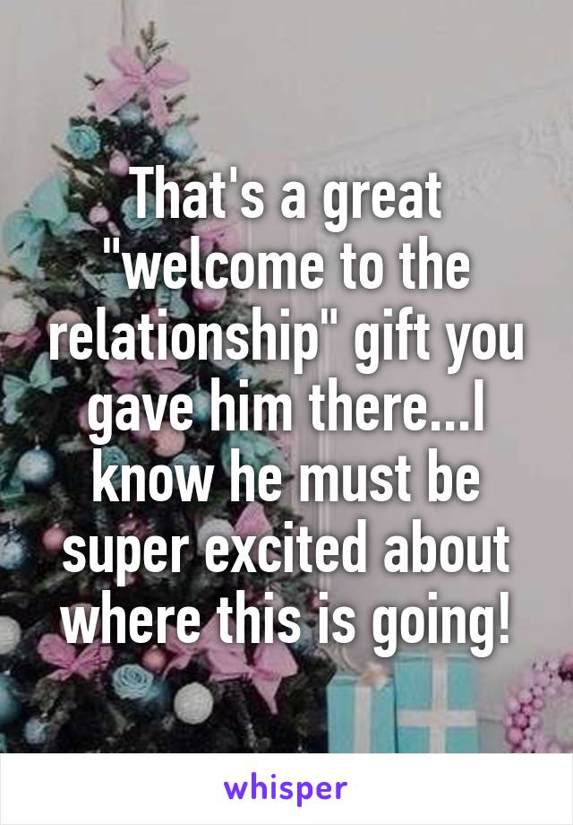 That's a great "welcome to the relationship" gift you gave him there...I know he must be super excited about where this is going!