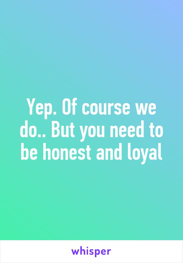 Yep. Of course we do.. But you need to be honest and loyal