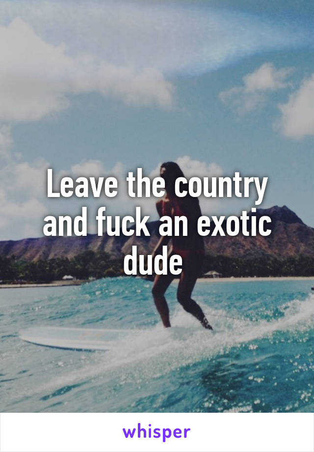 Leave the country and fuck an exotic dude 