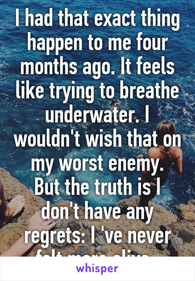I had that exact thing happen to me four months ago. It feels like trying to breathe underwater. I wouldn't wish that on my worst enemy.
But the truth is I don't have any regrets: I 've never felt more alive. 