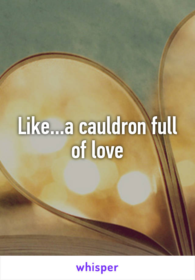 Like...a cauldron full of love