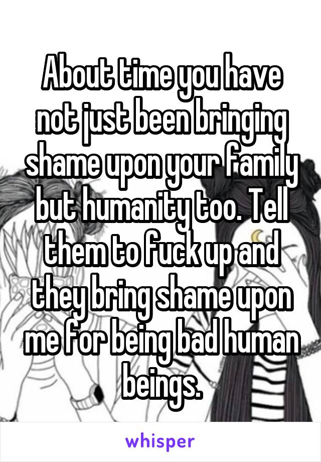 About time you have not just been bringing shame upon your family but humanity too. Tell them to fuck up and they bring shame upon me for being bad human beings.