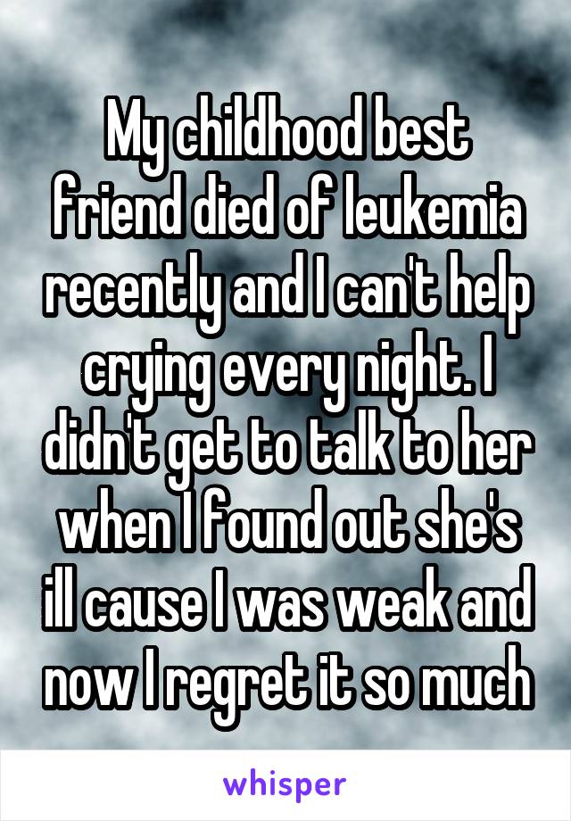My childhood best friend died of leukemia recently and I can't help crying every night. I didn't get to talk to her when I found out she's ill cause I was weak and now I regret it so much