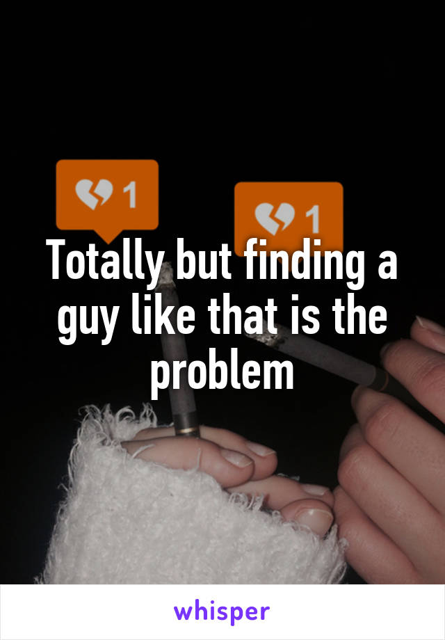 Totally but finding a guy like that is the problem