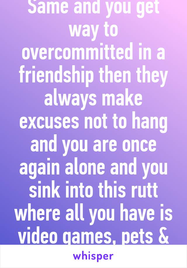 Same and you get way to overcommitted in a friendship then they always make excuses not to hang and you are once again alone and you sink into this rutt where all you have is video games, pets & pizza