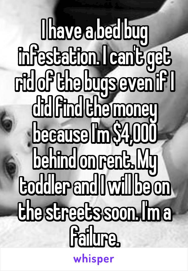 I have a bed bug infestation. I can't get rid of the bugs even if I did find the money because I'm $4,000 behind on rent. My toddler and I will be on the streets soon. I'm a failure.