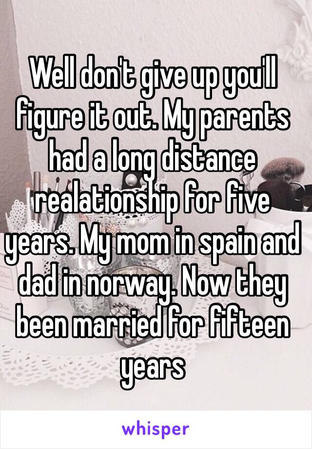 Well don't give up you'll figure it out. My parents had a long distance realationship for five years. My mom in spain and dad in norway. Now they been married for fifteen years