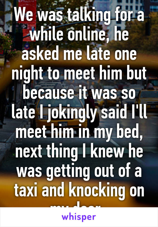 We was talking for a while online, he asked me late one night to meet him but because it was so late I jokingly said I'll meet him in my bed, next thing I knew he was getting out of a taxi and knocking on my door. 