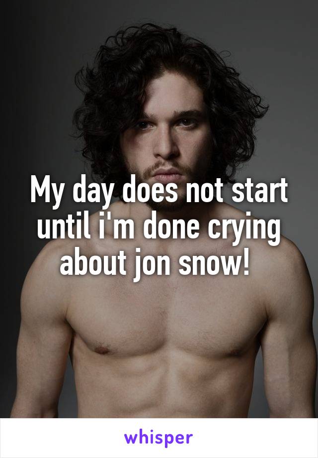 My day does not start until i'm done crying about jon snow! 