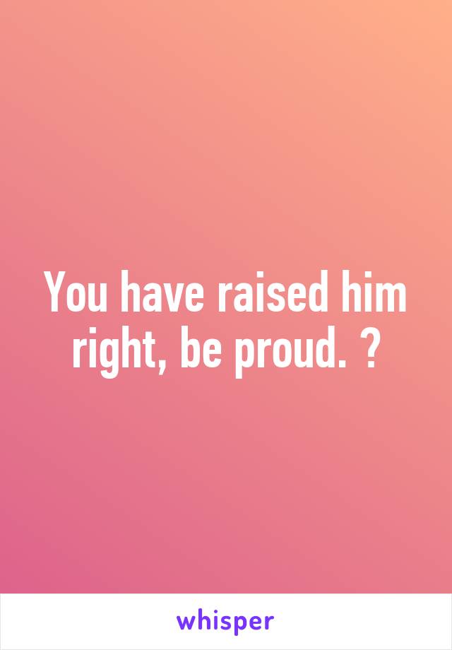 You have raised him right, be proud. 😊