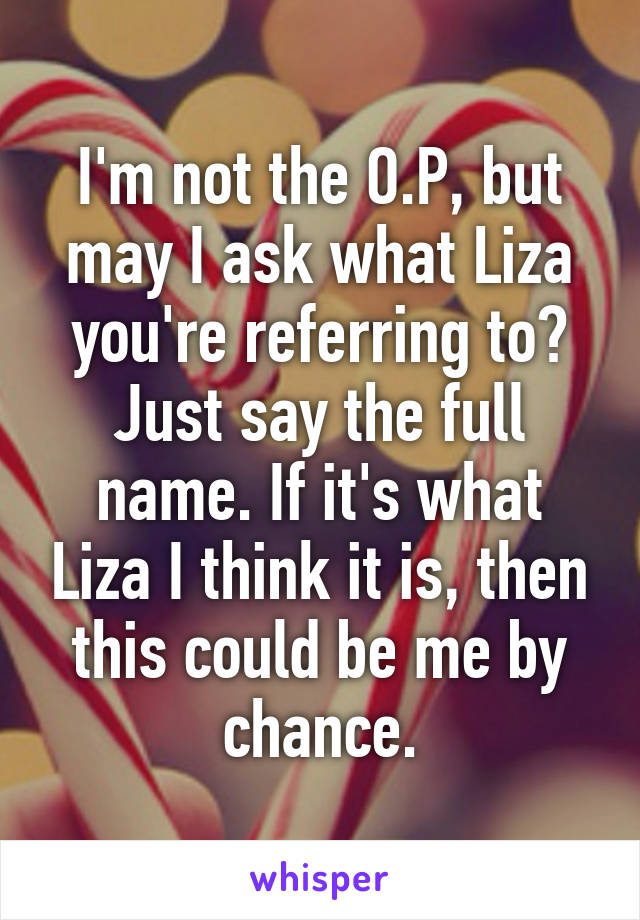 I'm not the O.P, but may I ask what Liza you're referring to? Just say the full name. If it's what Liza I think it is, then this could be me by chance.