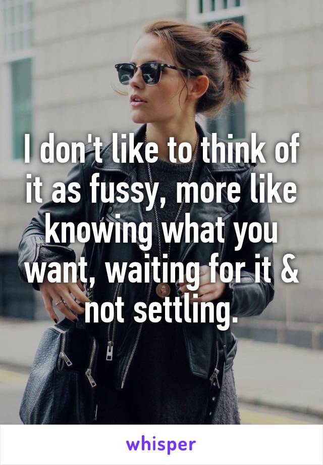 I don't like to think of it as fussy, more like knowing what you want, waiting for it & not settling.