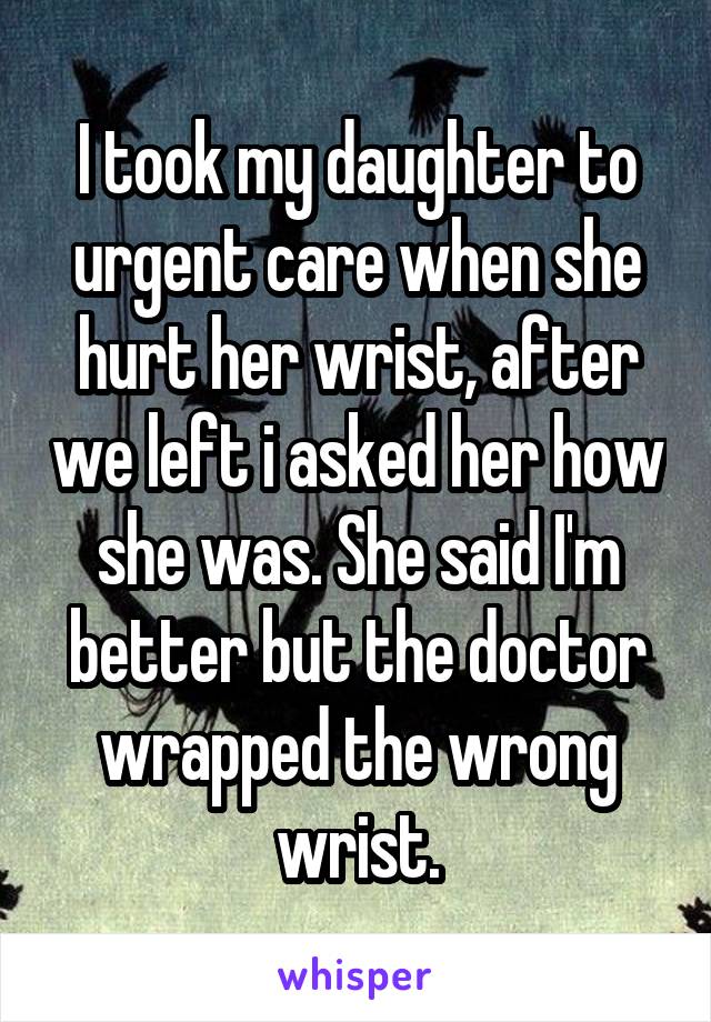 I took my daughter to urgent care when she hurt her wrist, after we left i asked her how she was. She said I'm better but the doctor wrapped the wrong wrist.