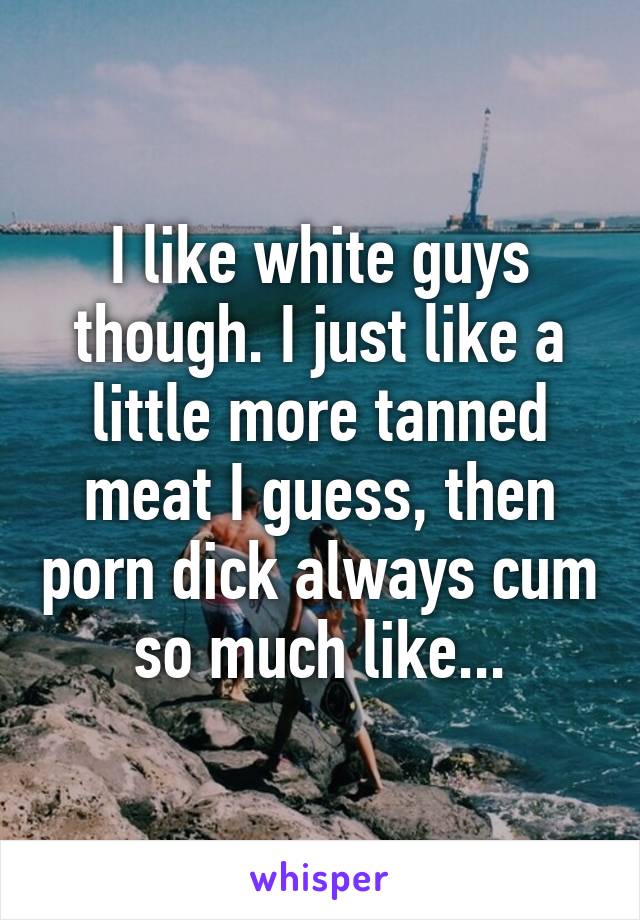 I like white guys though. I just like a little more tanned meat I guess, then porn dick always cum so much like...