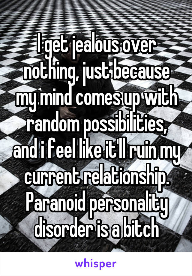 I get jealous over nothing, just because my mind comes up with random possibilities, and i feel like it'll ruin my current relationship. Paranoid personality disorder is a bitch