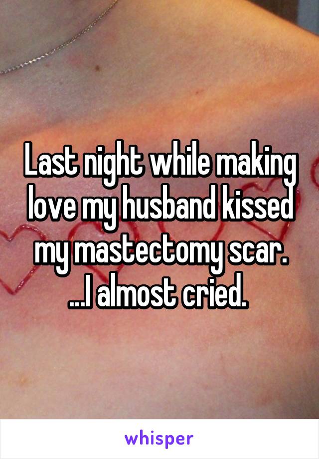 Last night while making love my husband kissed my mastectomy scar. ...I almost cried. 