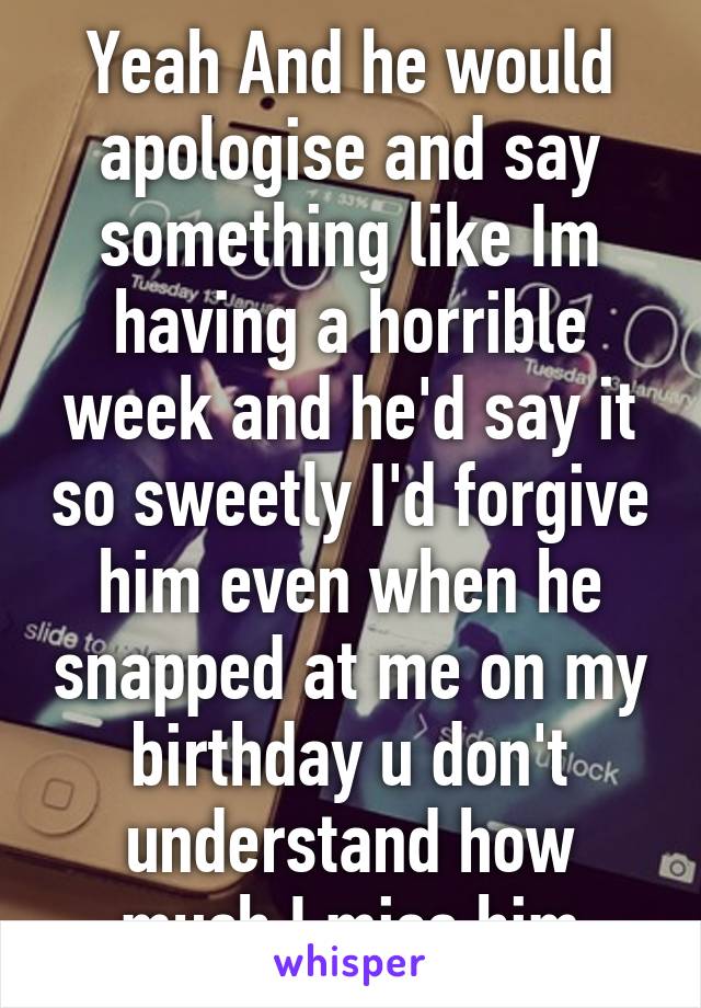 Yeah And he would apologise and say something like Im having a horrible week and he'd say it so sweetly I'd forgive him even when he snapped at me on my birthday u don't understand how much I miss him