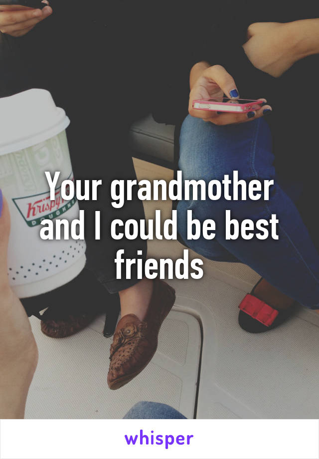 Your grandmother and I could be best friends