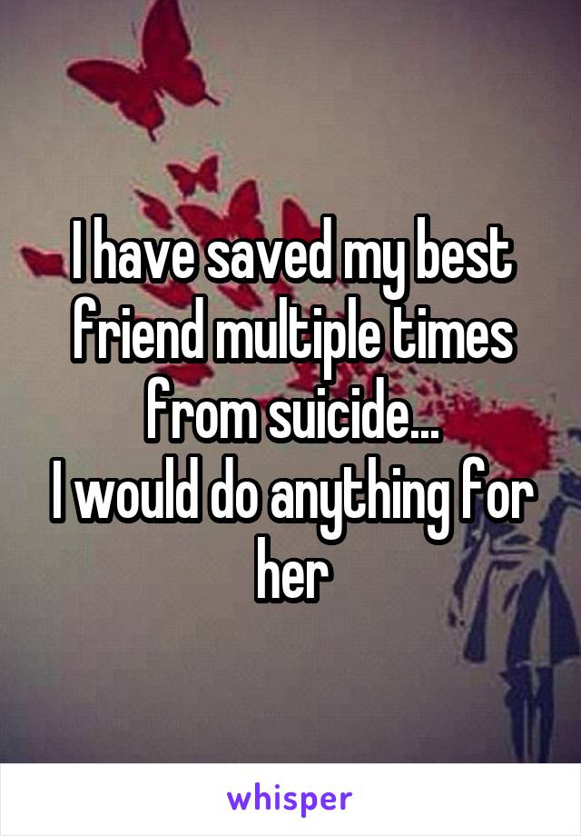 I have saved my best friend multiple times from suicide...
I would do anything for her