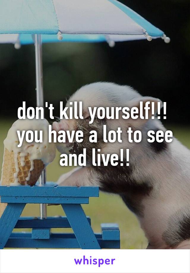 don't kill yourself!!! 
you have a lot to see and live!!