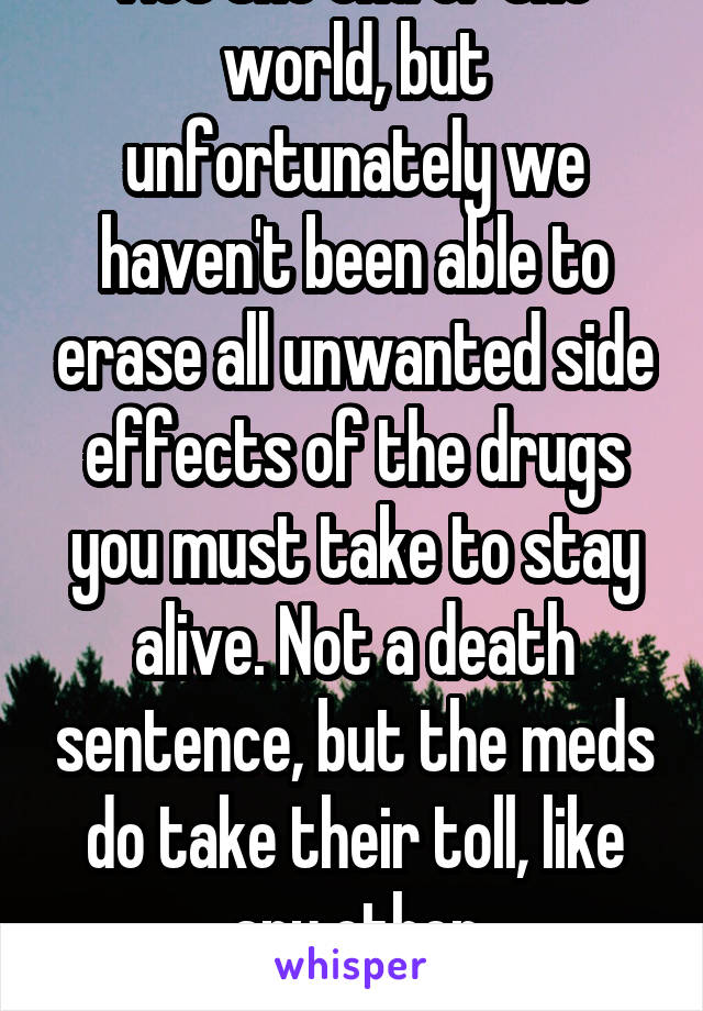 Not the end of the world, but unfortunately we haven't been able to erase all unwanted side effects of the drugs you must take to stay alive. Not a death sentence, but the meds do take their toll, like any other pharmacotherapy...