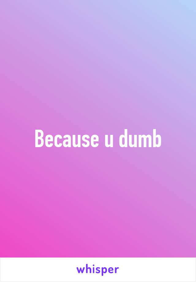 Because u dumb