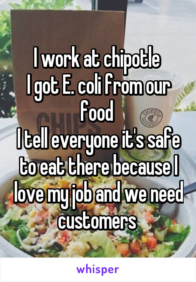 I work at chipotle 
I got E. coli from our food 
I tell everyone it's safe to eat there because I love my job and we need customers 