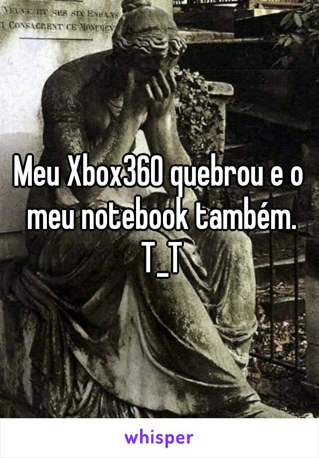 Meu Xbox360 quebrou e o meu notebook também. T_T