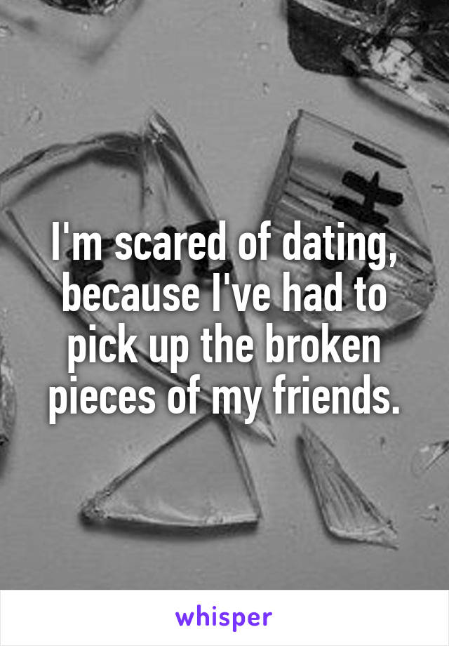 I'm scared of dating, because I've had to pick up the broken pieces of my friends.
