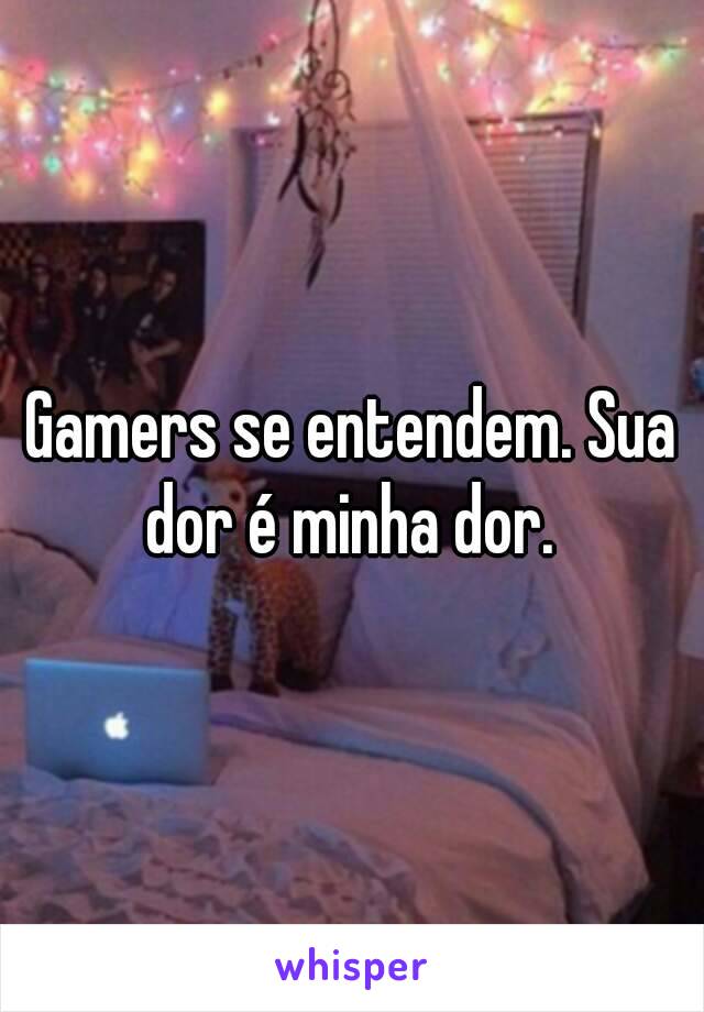 Gamers se entendem. Sua dor é minha dor. 