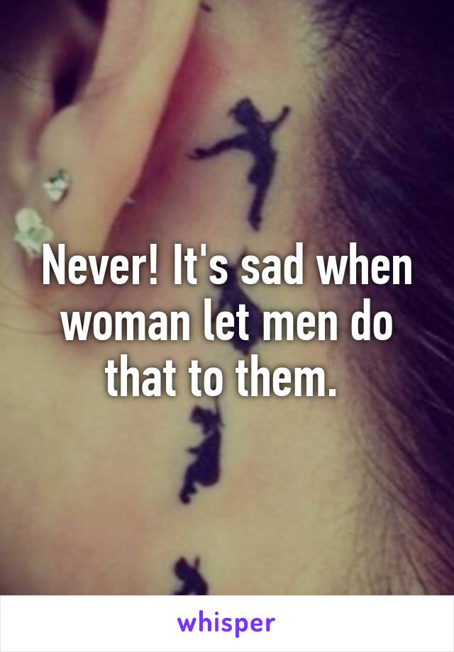 Never! It's sad when woman let men do that to them. 