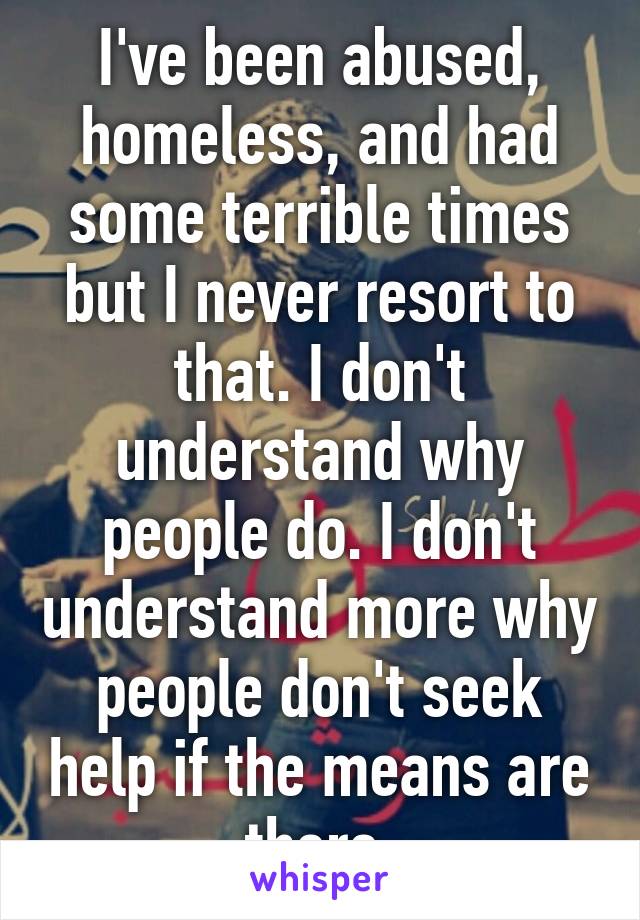 I've been abused, homeless, and had some terrible times but I never resort to that. I don't understand why people do. I don't understand more why people don't seek help if the means are there.